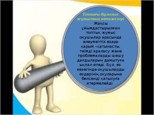 Топтағы бірлескен жұмыстың нәтижелері Жақсы ұйымдастырылған топтық жұмыс оқушылар арасында әлеуметтік өзара қарым –қатынасты, тиімді араласу және проблемаларды шешу дағдыларын дамытуға ықпал етеді. Бұл, өз кезегінде оқушыларды өздерінің оқуларына белсенді қатысуға итермелейді.