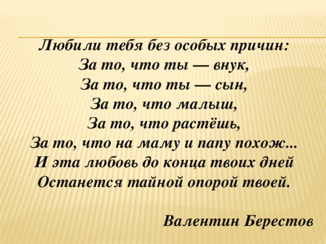 Любили тебя без особых причин:  За то, что ты — внук,  За то, что ты — сын,  За то, что малыш,  За то, что растёшь,  За то, что на маму и папу похож...  И эта любовь до конца твоих дней  Останется тайной опорой твоей.   Валентин Берестов