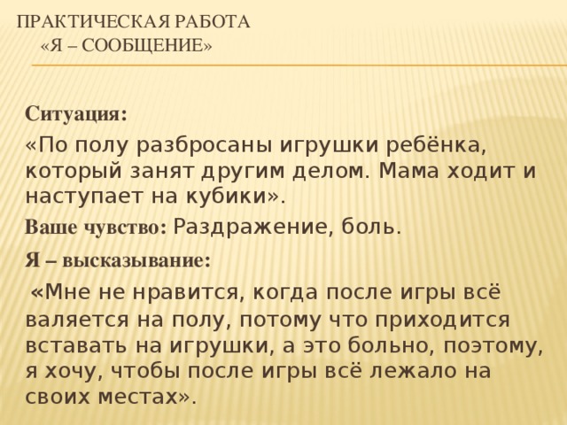 Практическая работа      «Я – сообщение» Ситуация: «По полу разбросаны игрушки ребёнка, который занят другим делом. Мама ходит и наступает на кубики». Ваше чувство:  Раздражение, боль. Я – высказывание:  « Мне не нравится, когда после игры всё валяется на полу, потому что приходится вставать на игрушки, а это больно, поэтому, я хочу, чтобы после игры всё лежало на своих местах».