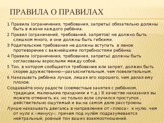 Правила о правилах 1 Правила (ограничения, требования, запреты) обязательно должны быть в жизни каждого ребёнка. 2 Правил (ограничений, требований, запретов) не должно быть слишком много, и они должны быть гибкими. 3 Родительские требования не должны вступать в явное противоречие с важнейшими потребностями ребёнка.   4 Правила (ограничения, требования, запреты) должны быть согласованы взрослыми между собой. 5 Тон, в котором сообщается требование или запрет, должен быть скорее дружественно—разъяснительным, чем повелительным. 6 Наказывать ребёнка лучше, лишая его хорошего, чем делая ему плохое. Создавайте зону радости (совместные занятия с ребёнком, традиции, маленькие праздники и т.д.) В качестве наказания вы можете отменить их, но только если случился проступок , действительно ощутимый и вы на самом деле расстроены. Лучше наказывать двигаясь в направлении от «плюса» к нулю, чем от нуля к «минусу»; причем под нулём подразумевается нейтральный, ровный тон ваших взаимоотношений.