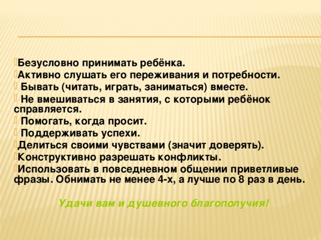 Безусловно принимать ребёнка. Активно слушать его переживания и потребности.  Бывать (читать, играть, заниматься) вместе.  Не вмешиваться в занятия, с которыми ребёнок справляется.  Помогать, когда просит.  Поддерживать успехи. Делиться своими чувствами (значит доверять). Конструктивно разрешать конфликты. Использовать в повседневном общении приветливые фразы. Обнимать не менее 4-х, а лучше по 8 раз в день.