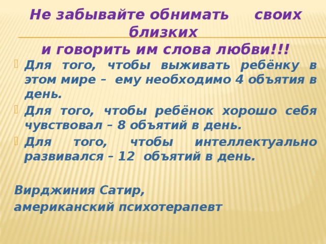 Не забывайте обнимать своих близких  и говорить им слова любви!!! Для того, чтобы выживать ребёнку в этом мире – ему необходимо 4 объятия в день. Для того, чтобы ребёнок хорошо себя чувствовал – 8 объятий в день. Для того, чтобы интеллектуально развивался – 12 объятий в день.  Вирджиния Сатир, американский психотерапевт