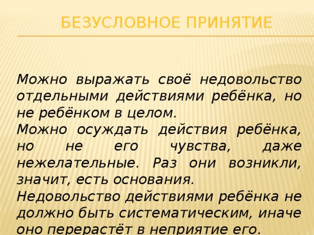 Безусловное принятие Можно выражать своё недовольство отдельными действиями ребёнка, но не ребёнком в целом. Можно осуждать действия ребёнка, но не его чувства, даже нежелательные. Раз они возникли, значит, есть основания. Недовольство действиями ребёнка не должно быть систематическим, иначе оно перерастёт в неприятие его.