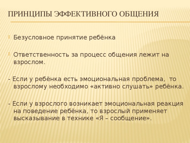 Принципы эффективного общения Безусловное принятие ребёнка Ответственность за процесс общения лежит на взрослом. - Если у ребёнка есть эмоциональная проблема, то взрослому необходимо «активно слушать» ребёнка. - Если у взрослого возникает эмоциональная реакция на поведение ребёнка, то взрослый применяет высказывание в технике «Я – сообщение».