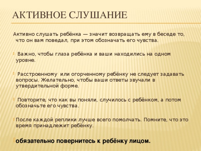 Активное слушание Активно слушать ребёнка — значит возвращать ему в беседе то, что он вам поведал, при этом обозначать его чувства.   Важно, чтобы глаза ребёнка и ваши находились на одном уровне.   Расстроенному или огорченному ребёнку не следует задавать вопросы. Желательно, чтобы ваши ответы звучали в утвердительной форме.   Повторите, что как вы поняли, случилось с ребёнком, а потом обозначьте его чувства. После каждой реплики лучше всего помолчать. Помните, что это время принадлежит ребёнку.  