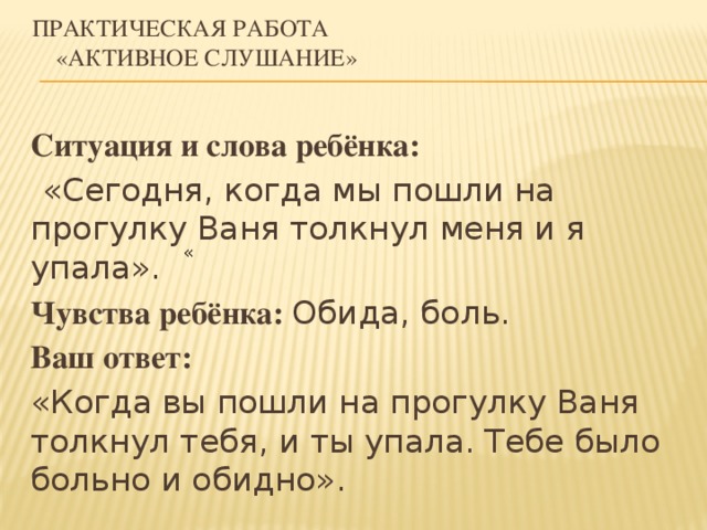 Практическая работа     «Активное слушание» Ситуация и слова ребёнка:  «Сегодня, когда мы пошли на прогулку Ваня толкнул меня и я упала». Чувства ребёнка: Обида, боль. Ваш ответ: «Когда вы пошли на прогулку Ваня толкнул тебя, и ты упала. Тебе было больно и обидно». «