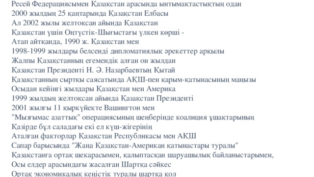 Ресей Федерациясымен Қазақстан арасында ынтымақтастықтың одан  2000 жылдың 25 қаңтарында Қазақстан Елбасы  Ал 2002 жылы желтоқсан айында Қазақстан  Қазақстан үшiн Оңтүстiк-Шығыстағы үлкен көршi -  Атап айтқанда, 1990 ж. Қазақстан мен  1998-1999 жылдары белсендi дипломатиялық әрекеттер арқылы  Жалпы Қазақстанның егемендiк алған он жылдан  Қазақстан Президентi Н. Ә. Назарбаевтың Қытай  Қазақстанның сыртқы саясатында АҚШ-пен қарым-қатынасының маңызы  Осыдан кейiнгi жылдары Қазақстан мен Америка  1999 жылдың желтоқсан айында Қазақстан Президентi  2001 жылғы 11 қыркүйекте Вашингтон мен  