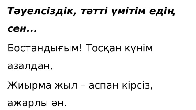 Тәуелсіздік, тәтті үмітім едің сен... Бостандығым! Тосқан күнім азалдан, Жиырма жыл – аспан кірсіз, ажарлы ән. Сен келгенде серпілгенмін қайғыдан, Сен келгенде сары мұңнан тазарғам.