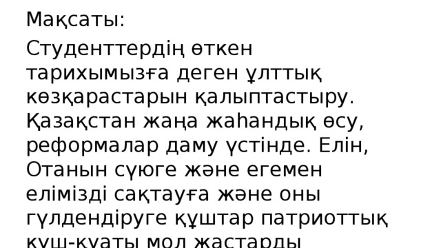 Мақсаты: Студенттердің өткен тарихымызға деген ұлттық көзқарастарын қалыптастыру. Қазақстан жаңа жаhандық өсу, реформалар даму үстінде. Елін, Отанын сүюге және егемен елімізді сақтауға және оны гүлдендіруге құштар патриоттық күш-қуаты мол жастарды тәрбиелеу. Желтоқсанда мерт болған қазақ қыздары мен жігіттернің рухына, ерлігіне деген тағзым.