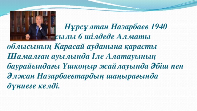 Нұрсұлтан Назарбаев 1940 жылы 6 шілдеде Алматы облысының Қарасай ауданына қарасты Шамалған ауылында Іле Алатауының баурайындағы Үшқоңыр жайлауында Әбіш пен Әлжан Назарбаевтардың шаңырағында дүниеге келді.