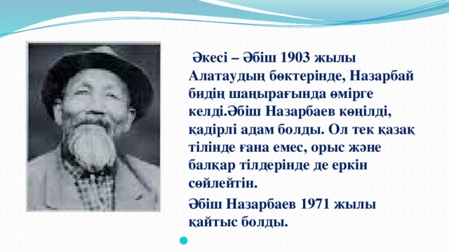 Әкесі – Әбіш 1903 жылы Алатаудың бөктерінде, Назарбай бидің шаңырағында өмірге келді.Әбіш Назарбаев көңілді, қадірлі адам болды. Ол тек қазақ тілінде ғана емес, орыс және балқар тілдерінде де еркін сөйлейтін.   Әбіш  Назарбаев 1971 жылы қайтыс болды.  