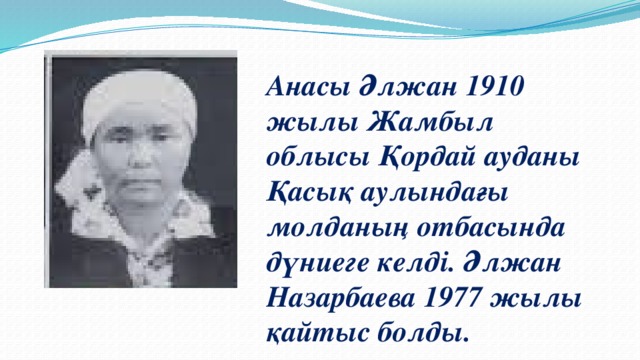 Анасы Әлжан 1910 жылы Жамбыл облысы Қордай ауданы Қасық аулындағы молданың отбасында дүниеге келді.  Әлжан Назарбаева 1977 жылы қайтыс болды.