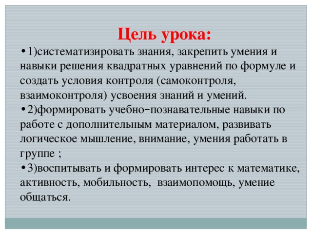 Цель урока: • 1)систематизировать знания, закрепить умения и навыки решения квадратных уравнений по формуле и создать условия контроля (самоконтроля, взаимоконтроля) усвоения знаний и умений. • 2)формировать учебно – познавательные навыки по работе с дополнительным материалом, развивать логическое мышление, внимание, умения работать в группе ; • 3)воспитывать и формировать интерес к математике, активность, мобильность, взаимопомощь, умение общаться.