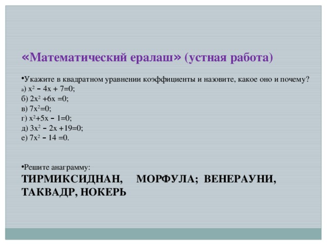 « Математический ералаш » (устная работа) Укажите в квадратном уравнении коэффициенты и назовите, какое оно и почему? а ) x 2  – 4 x + 7=0; б) 2 x 2 +6 x =0; в) 7 x 2 =0; г) x 2 +5 x  – 1=0; д) 3x 2  – 2x +19=0; е) 7x 2  – 14 =0. Решите анаграмму: ТИРМИКСИДНАН, МОРФУЛА; ВЕНЕРАУНИ, ТАКВАДР, НОКЕРЬ