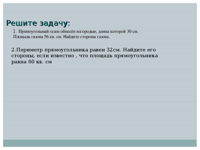 Решите задачу:  1. Прямоугольный газон обнесён изгородью, длина которой 30 см. Площадь газона 56 кв. см. Найдите стороны газона. 2.Периметр прямоугольника равен 32см. Найдите его стороны, если известно , что площадь прямоугольника равна 60 кв. см