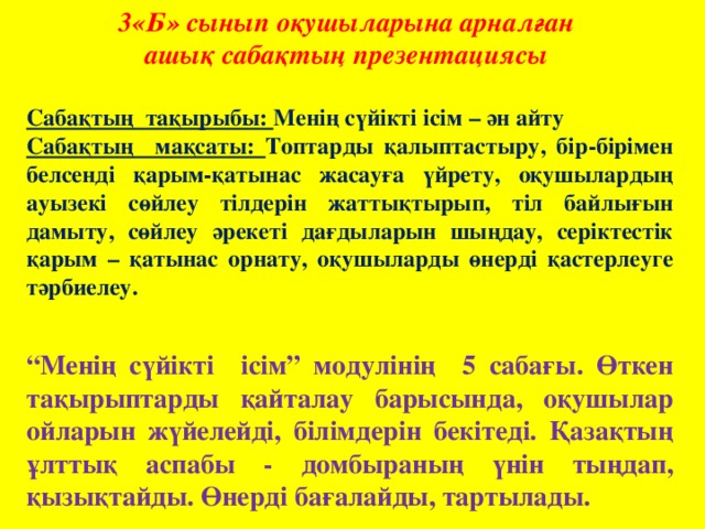 3«Б» сынып оқушыларына арналған ашық сабақтың презентациясы  Сабақтың тақырыбы: Менің сүйікті ісім – ән айту Сабақтың мақсаты: Топтарды қалыптастыру, бір-бірімен белсенді қарым-қатынас жасауға үйрету, оқушылардың ауызекі сөйлеу тілдерін жаттықтырып, тіл байлығын дамыту, сөйлеу әрекеті дағдыларын шыңдау, серіктестік қарым – қатынас орнату, оқушыларды өнерді қастерлеуге тәрбиелеу.    “ Менің сүйікті ісім” модулінің 5 сабағы. Өткен тақырыптарды қайталау барысында, оқушылар ойларын жүйелейді, білімдерін бекітеді. Қазақтың ұлттық аспабы - домбыраның үнін тыңдап, қызықтайды. Өнерді бағалайды, тартылады.