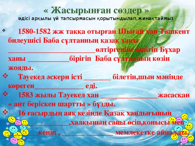 « Жасырынған сөздер » әдісі арқылы үй тапсырмасын қорытындылап,жинақтаймыз .  1580-1582 жж таққа отырған Шығай хан Ташкент билеушісі Баба сұлтанның қазақ ханы _______________________өлтіргеніне өшігіп Бұхар ханы ___________бірігіп Баба сұлтанның көзін жояды.  Тәуекел әскери істі _______ білетін,шын мәнінде көреген_____________ еді.  1583 жылы Тәуекел хан _______________жасасқан « ант беріскен шартты » бұзды.  16 ғасырдың аяқ кезінде Қазақ хандығының ________________,халқының саны өсіп,қонысы мен ________кеңіп , ______ _______ мемлекетке айналды .