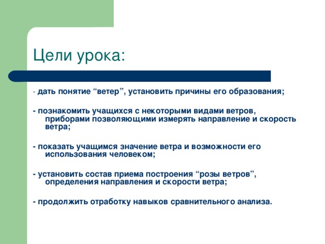 Цели урока: - дать понятие “ветер”, установить причины его образования;  - познакомить учащихся с некоторыми видами ветров, приборами позволяющими измерять направление и скорость ветра;  - показать учащимся значение ветра и возможности его использования человеком;  - установить состав приема построения “розы ветров”, определения направления и скорости ветра;  - продолжить отработку навыков сравнительного анализа.