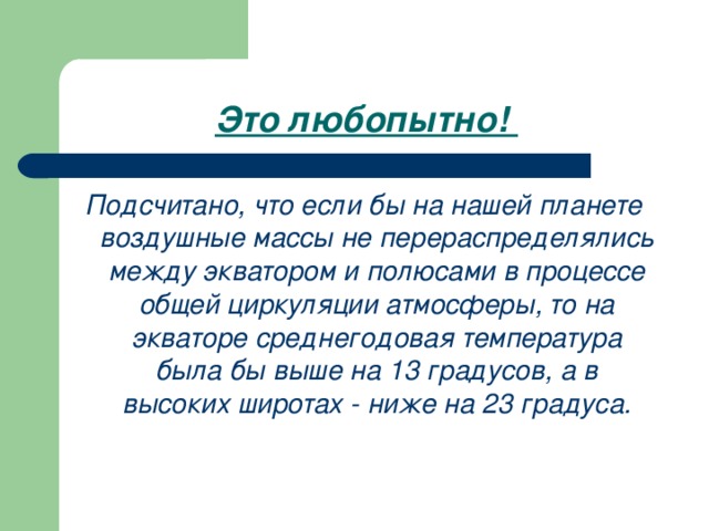 Это любопытно! Подсчитано, что если бы на нашей планете воздушные массы не перераспределялись между экватором и полюсами в процессе общей циркуляции атмосферы, то на экваторе среднегодовая температура была бы выше на 13 градусов, а в высоких широтах - ниже на 23 градуса.