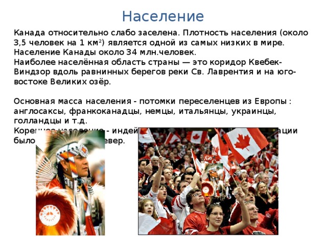 Население Канада относительно слабо заселена. Плотность населения (около 3,5 человек на 1 км²) является одной из самых низких в мире. Население Канады около 34 млн.человек. Наиболее населённая область страны — это коридор Квебек-Виндзор вдоль равнинных берегов реки Св. Лаврентия и на юго-востоке Великих озёр. Основная масса населения - потомки переселенцев из Европы : англосаксы, франкоканадцы, немцы, итальянцы, украинцы, голландцы и т.д. Коренное население - индейцы и эскимосы - в ходе колонизации было оттеснено на север.