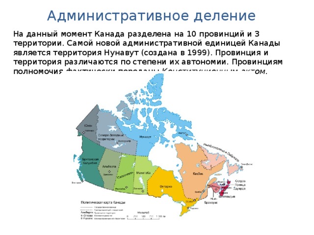 Административное деление На данный момент Канада разделена на 10 провинций и 3 территории. Самой новой административной единицей Канады является территория Нунавут (создана в 1999). Провинция и территория различаются по степени их автономии. Провинциям полномочия фактически переданы Конституционным актом.