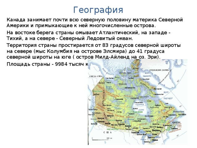 География Канада занимает почти всю северную половину материка Северной Америки и примыкающие к ней многочисленные острова. На востоке берега страны омывает Атлантический, на западе - Тихий, а на севере - Северный Ледовитый океан. Территория страны простирается от 83 градусов северной широты на севере (мыс Колумбия на острове Элсмира) до 41 градуса северной широты на юге ( остров Милд-Айленд на оз. Эри) . Площадь страны - 9984 тысяч кв.км.