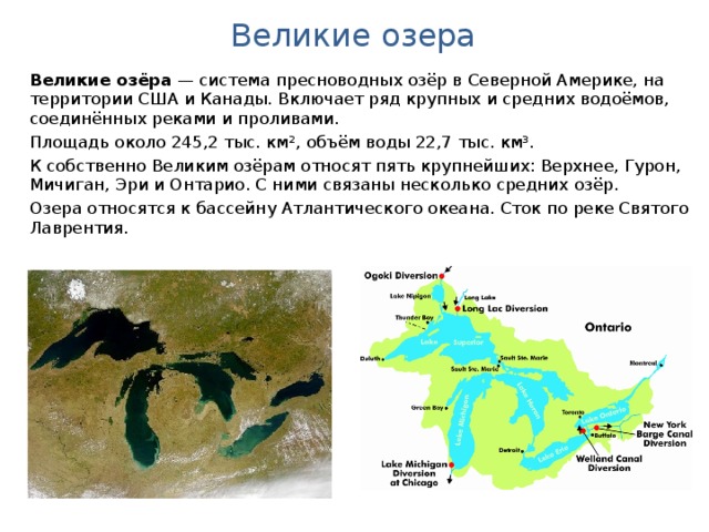 Великие озера Великие озёра  — система пресноводных озёр в Северной Америке, на территории США и Канады. Включает ряд крупных и средних водоёмов, соединённых реками и проливами. Площадь около 245,2 тыс. км², объём воды 22,7 тыс. км³. К собственно Великим озёрам относят пять крупнейших: Верхнее, Гурон, Мичиган, Эри и Онтарио. С ними связаны несколько средних озёр. Озера относятся к бассейну Атлантического океана. Сток по реке Святого Лаврентия.