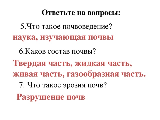 Ответьте на вопросы: 5.Что такое почвоведение? наука, изучающая почвы 6.Каков состав почвы? Твердая часть, жидкая часть, живая часть, газообразная часть. 7. Что такое эрозия почв? Разрушение почв