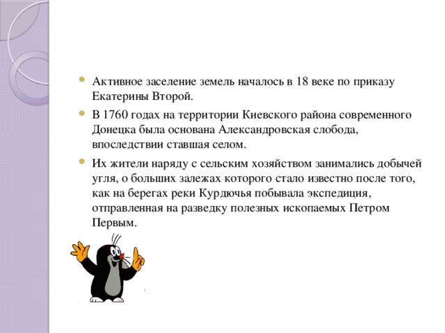 Активное заселение земель началось в 18 веке по приказу Екатерины Второй. В 1760 годах на территории Киевского района современного Донецка была основана Александровская слобода, впоследствии ставшая селом. Их жители наряду с сельским хозяйством занимались добычей угля, о больших залежах которого стало известно после того, как на берегах реки Курдючья побывала экспедиция, отправленная на разведку полезных ископаемых Петром Первым.