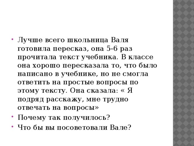 Лучше всего школьница Валя готовила пересказ, она 5-6 раз прочитала текст учебника. В классе она хорошо пересказала то, что было написано в учебнике, но не смогла ответить на простые вопросы по этому тексту. Она сказала: « Я подряд расскажу, мне трудно отвечать на вопросы» Почему так получилось? Что бы вы посоветовали Вале?