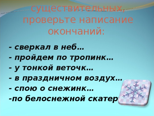 Определите падеж и склонение имен существительных, проверьте написание окончаний:    - сверкал в неб… - пройдем по тропинк… - у тонкой веточк… - в праздничном воздух… - спою о снежинк… -по белоснежной скатерт…