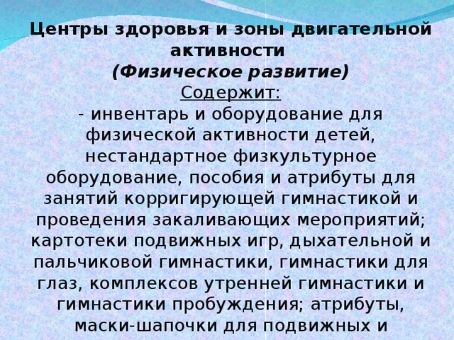 Центры здоровья и зоны двигательной активности   (Физическое развитие) Содержит: - инвентарь и оборудование для физической активности детей, нестандартное физкультурное оборудование, пособия и атрибуты для занятий корригирующей гимнастикой и проведения закаливающих мероприятий; картотеки подвижных игр, дыхательной и пальчиковой гимнастики, гимнастики для глаз, комплексов утренней гимнастики и гимнастики пробуждения; атрибуты, маски-шапочки для подвижных и спортивных игр, которые организуются как в группах, так и на улице.