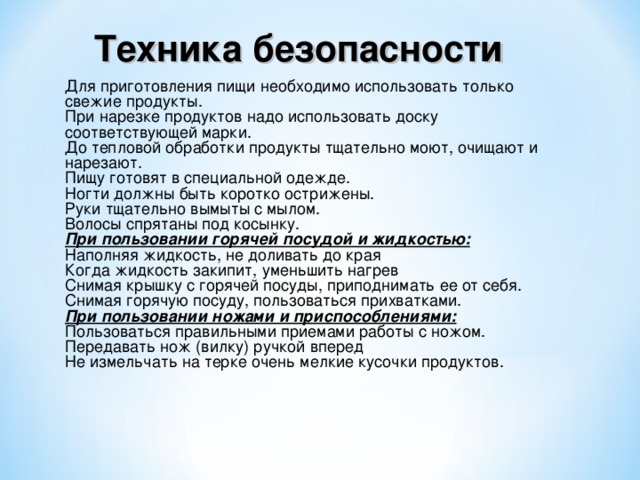 Техника безопасности  Для приготовления пищи необходимо использовать только свежие продукты. При нарезке продуктов надо использовать доску соответствующей марки. До тепловой обработки продукты тщательно моют, очищают и нарезают. Пищу готовят в специальной одежде. Ногти должны быть коротко острижены. Руки тщательно вымыты с мылом. Волосы спрятаны под косынку. При пользовании горячей посудой и жидкостью: Наполняя жидкость, не доливать до края Когда жидкость закипит, уменьшить нагрев Снимая крышку с горячей посуды, приподнимать ее от себя. Снимая горячую посуду, пользоваться прихватками. При пользовании ножами и приспособлениями: Пользоваться правильными приемами работы с ножом. Передавать нож (вилку) ручкой вперед Не измельчать на терке очень мелкие кусочки продуктов.