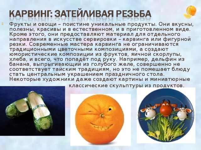 Фрукты и овощи – поистине уникальные продукты. Они вкусны, полезны, красивы и в естественном, и в приготовленном виде. Кроме этого, они предоставляют материал для отдельного направления в искусстве сервировки – карвинга или фигурной резки. Современные мастера карвинга не ограничиваются традиционными цветочными композициями, а создают юмористические композиции из фруктов, яичной скорлупы, хлеба, и всего, что попадёт под руку. Например, дельфин из банана, выпрыгивающий из голубого желе, совершенно не соответствует тайским традициям, но это не помешает блюду стать центральным украшением праздничного стола.  Некоторые художники даже создают картины и миниатюрные