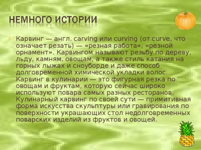 Карвинг — англ. carving или curving (от curve, что означает резать) — «резная работа», «резной орнамент». Карвингом называют резьбу по дереву, льду, камням, овощам, а также стиль катания на горных лыжах и сноуборде и даже способ долговременной химической укладки волос.  Карвинг в кулинарии — это фигурная резка по овощам и фруктам, которую сейчас широко используют повара самых разных ресторанов.  Кулинарный карвинг по своей сути — примитивная форма искусства скульптуры или гравирования по поверхности украшающих стол недолговременных поварских изделий из фруктов и овощей.