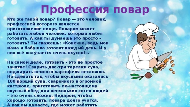 Профессия повар Кто же такой повар? Повар — это человек, профессией которого является приготовление пищи. Поваром может работать любой человек, который любит готовить. А как ты думаешь это просто – готовить? Ты скажешь: «Конечно, ведь мои мама и бабушка готовят каждый день. И у них всё получается очень вкусно!».  На самом деле, готовить - это не простое занятие! Сварить две-три тарелки супа, поджарить немного картофеля несложно. Но сделать так, чтобы вкусными оказались 100 порций супа, сваренного в огромной кастрюле, приготовить по-настоящему вкусный обед для нескольких сотен людей – это очень сложно. Недаром, чтобы хорошо готовить, повара долго учатся. А как вы думаете, где может работать повар?