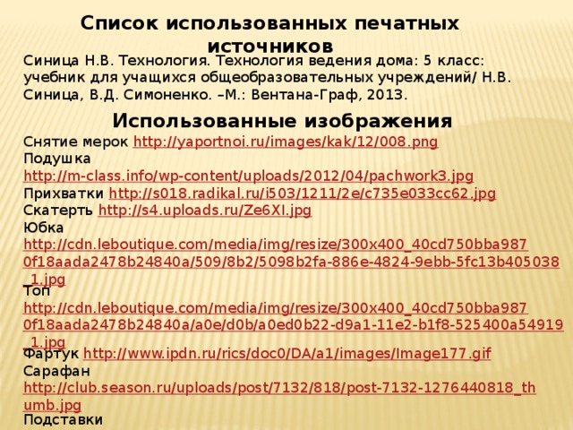 Список использованных печатных источников Синица Н.В. Технология. Технология ведения дома: 5 класс: учебник для учащихся общеобразовательных учреждений/ Н.В. Синица, В.Д. Симоненко. –М.: Вентана-Граф, 2013. Использованные изображения Снятие мерок http://yaportnoi.ru/images/kak/12/008.png Подушка http://m-class.info/wp-content/uploads/2012/04/pachwork3.jpg Прихватки http://s018.radikal.ru/i503/1211/2e/c735e033cc62.jpg Скатерть http://s4.uploads.ru/Ze6XI.jpg Юбка http://cdn.leboutique.com/media/img/resize/300x400_40cd750bba9870f18aada2478b24840a/509/8b2/5098b2fa-886e-4824-9ebb-5fc13b405038_1.jpg Топ http://cdn.leboutique.com/media/img/resize/300x400_40cd750bba9870f18aada2478b24840a/a0e/d0b/a0ed0b22-d9a1-11e2-b1f8-525400a54919_1.jpg Фартук http://www.ipdn.ru/rics/doc0/DA/a1/images/Image177.gif Сарафан http://club.season.ru/uploads/post/7132/818/post-7132-1276440818_thumb.jpg Подставки http://i1.imgbb.ru/img6/4/6/5/46598d8a17ca5c655d4e8d3613ec51c3_full.jpg