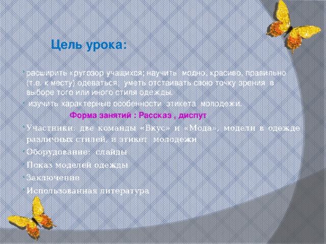 Цель урока: расширить кругозор учащихся; научить  модно, красиво, правильно (т.е. к месту) одеваться;  уметь отстаивать свою точку зрения  в выборе того или иного стиля одежды.  изучить характерные особенности этикета молодежи.  Форма занятий : Рассказ , диспут Участники: две команды «Вкус» и «Мода», модели в одежде различных стилей, и этикет молодежи Оборудование: слайды Показ моделей одежды Заключение Использованная литература