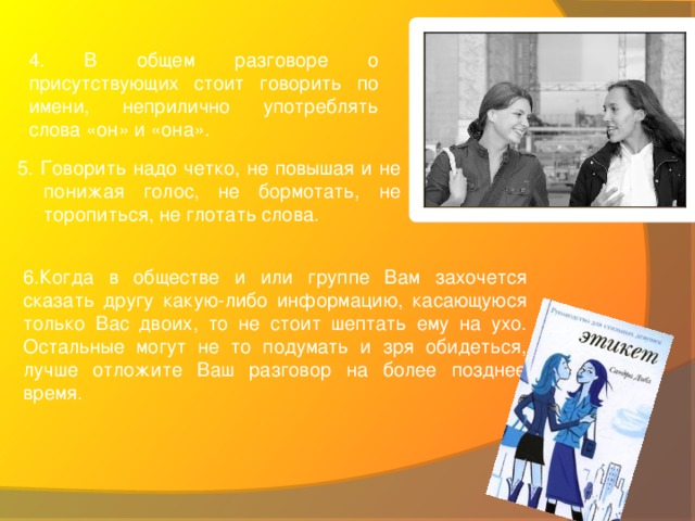 4. В общем разговоре о присутствующих стоит говорить по имени, неприлично употреблять слова «он» и «она».  5. Говорить надо четко, не повышая и не понижая голос, не бормотать, не торопиться, не глотать слова. 6.Когда в обществе и или группе Вам захочется сказать другу какую-либо информацию, касающуюся только Вас двоих, то не стоит шептать ему на ухо. Остальные могут не то подумать и зря обидеться, лучше отложите Ваш разговор на более позднее время.