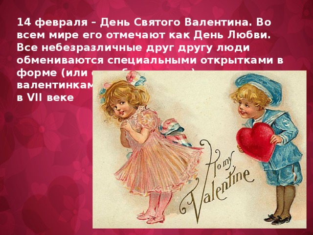 14 февраля – День Святого Валентина. Во всем мире его отмечают как День Любви. Все небезразличные друг другу люди обмениваются специальными открытками в форме (или с изображением) сердечек – валентинками. Эта традиция появилась еще в VII веке