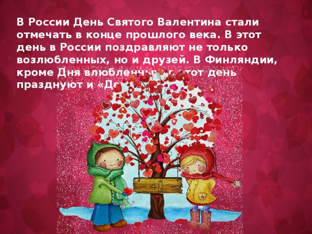 В России День Святого Валентина стали отмечать в конце прошлого века. В этот день в России поздравляют не только возлюбленных, но и друзей. В Финляндии, кроме Дня влюбленных, в этот день празднуют и «День друзей».