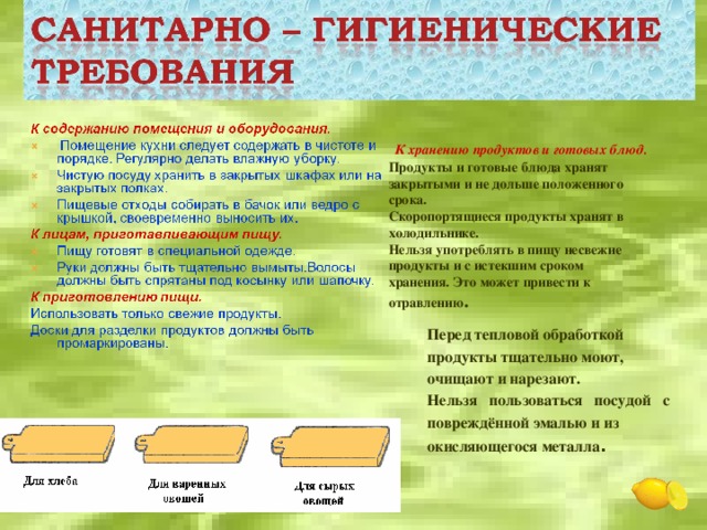 К хранению продуктов и готовых блюд. Продукты и готовые блюда хранят закрытыми и не дольше положенного срока. Скоропортящиеся продукты хранят в холодильнике. Нельзя употреблять в пищу несвежие продукты и с истекшим сроком хранения. Это может привести к отравлению . Перед тепловой обработкой продукты тщательно моют, очищают и нарезают. Нельзя пользоваться посудой с повреждённой эмалью и из окисляющегося металла .