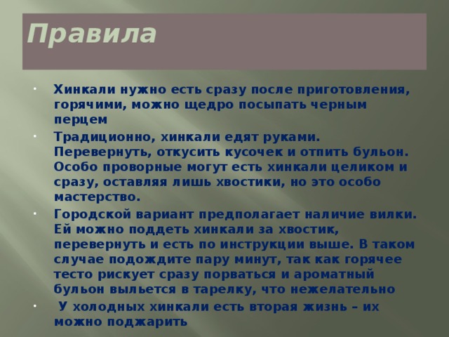 Правила   Хинкали нужно есть сразу после приготовления, горячими, можно щедро посыпать черным перцем Традиционно, хинкали едят руками. Перевернуть, откусить кусочек и отпить бульон. Особо проворные могут есть хинкали целиком и сразу, оставляя лишь хвостики, но это особо мастерство. Городской вариант предполагает наличие вилки. Ей можно поддеть хинкали за хвостик, перевернуть и есть по инструкции выше. В таком случае подождите пару минут, так как горячее тесто рискует сразу порваться и ароматный бульон выльется в тарелку, что нежелательно   У холодных хинкали есть вторая жизнь – их можно поджарить