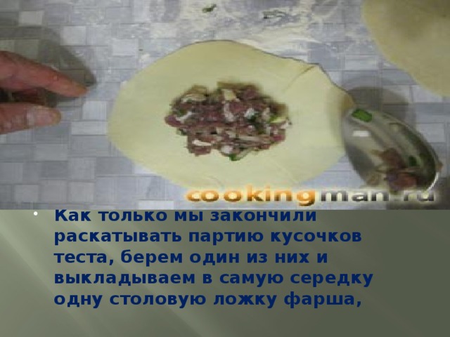 Как только мы закончили раскатывать партию кусочков теста, берем один из них и выкладываем в самую середку одну столовую ложку фарша,