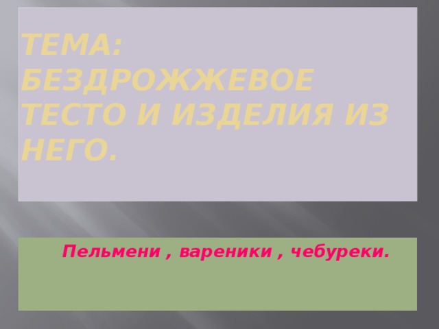 Тема: Бездрожжевое тесто и изделия из него.    Пельмени , вареники , чебуреки.