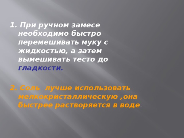 1. При ручном замесе необходимо быстро перемешивать муку с жидкостью, а затем вымешивать тесто до гладкости.  2. Соль лучше использовать мелкокристаллическую ,она быстрее растворяется в воде .