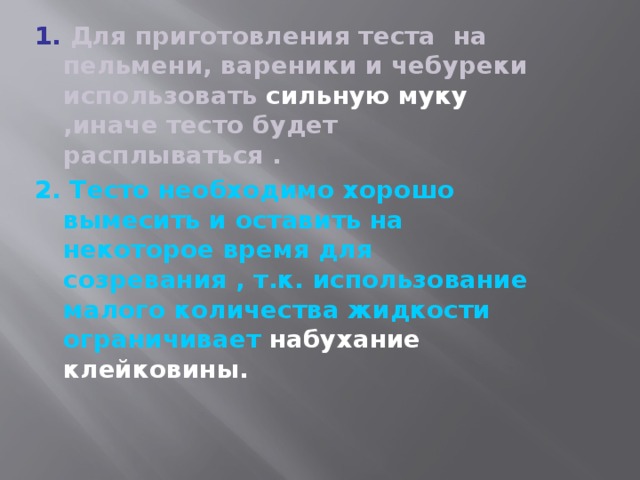 1. Для приготовления теста на пельмени, вареники и чебуреки использовать сильную муку ,иначе тесто будет расплываться . 2. Тесто необходимо хорошо вымесить и оставить на некоторое время для созревания , т.к. использование малого количества жидкости ограничивает набухание клейковины.