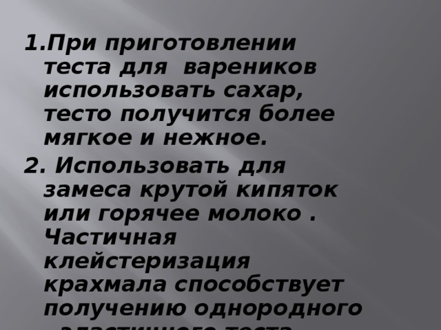 1.При приготовлении теста для вареников использовать сахар, тесто получится более мягкое и нежное. 2. Использовать для замеса крутой кипяток или горячее молоко . Частичная клейстеризация крахмала способствует получению однородного , эластичного теста.