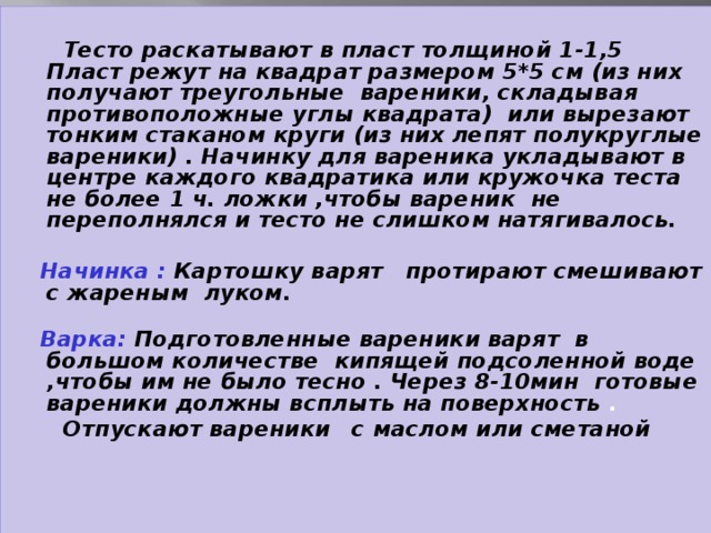 Тесто раскатывают в пласт толщиной 1-1,5 Пласт режут на квадрат размером 5*5 см (из них получают треугольные вареники, складывая противоположные углы квадрата) или вырезают тонким стаканом круги (из них лепят полукруглые вареники) . Начинку для вареника укладывают в центре каждого квадратика или кружочка теста не более 1 ч. ложки ,чтобы вареник не переполнялся и тесто не слишком натягивалось.   Начинка : Картошку варят протирают смешивают с жареным луком.  Варка: Подготовленные вареники варят в большом количестве кипящей подсоленной воде ,чтобы им не было тесно . Через 8-10мин готовые вареники должны всплыть на поверхность .  Отпускают вареники  с маслом или сметаной