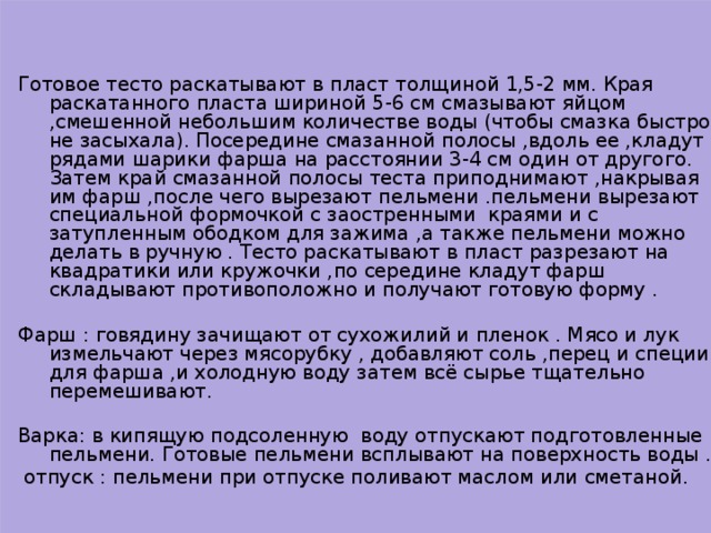 Готовое тесто раскатывают в пласт толщиной 1,5-2 мм. Края раскатанного пласта шириной 5-6 см смазывают яйцом ,смешенной небольшим количестве воды (чтобы смазка быстро не засыхала). Посередине смазанной полосы ,вдоль ее ,кладут рядами шарики фарша на расстоянии 3-4 см один от другого. Затем край смазанной полосы теста приподнимают ,накрывая им фарш ,после чего вырезают пельмени .пельмени вырезают специальной формочкой с заостренными краями и с затупленным ободком для зажима ,а также пельмени можно делать в ручную . Тесто раскатывают в пласт разрезают на квадратики или кружочки ,по середине кладут фарш складывают противоположно и получают готовую форму . Фарш : говядину зачищают от сухожилий и пленок . Мясо и лук измельчают через мясорубку , добавляют соль ,перец и специи для фарша ,и холодную воду затем всё сырье тщательно перемешивают. Варка: в кипящую подсоленную воду отпускают подготовленные пельмени. Готовые пельмени всплывают на поверхность воды .  отпуск : пельмени при отпуске поливают маслом или сметаной.